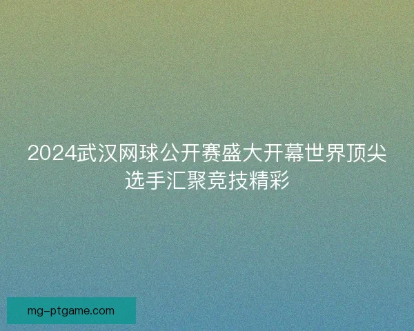2024武汉网球公开赛盛大开幕世界顶尖选手汇聚竞技精彩