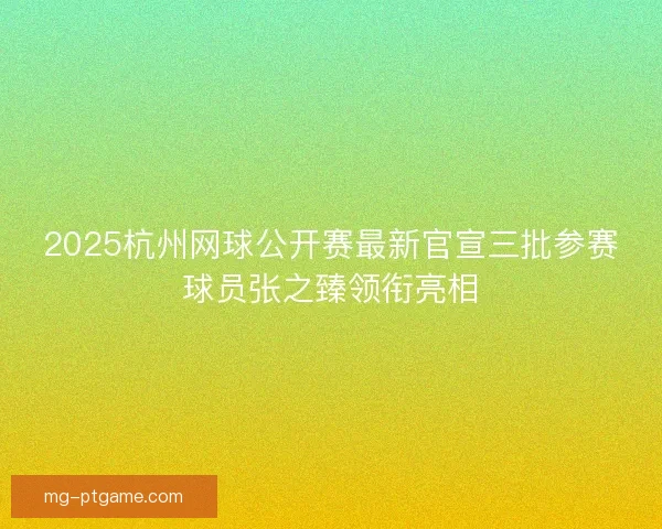 2025杭州网球公开赛最新官宣三批参赛球员张之臻领衔亮相